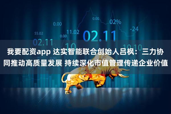 我要配资app 达实智能联合创始人吕枫：三力协同推动高质量发展 持续深化市值管理传递企业价值