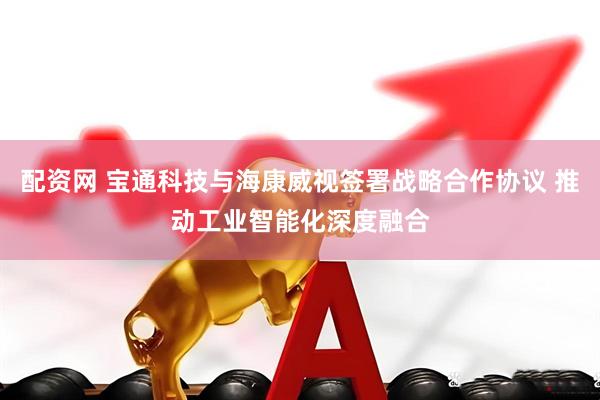 配资网 宝通科技与海康威视签署战略合作协议 推动工业智能化深度融合