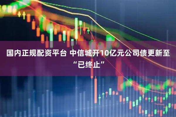 国内正规配资平台 中信城开10亿元公司债更新至“已终止”