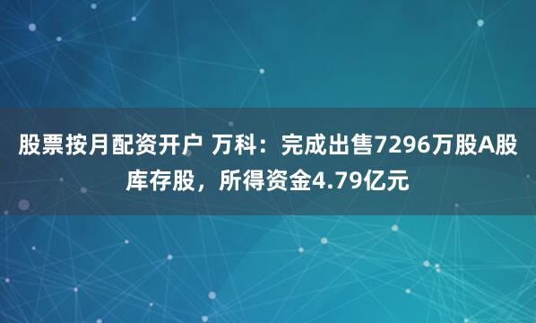 股票按月配资开户 万科：完成出售7296万股A股库存股，所得资金4.79亿元