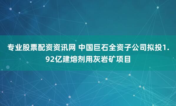 专业股票配资资讯网 中国巨石全资子公司拟投1.92亿建熔剂用灰岩矿项目