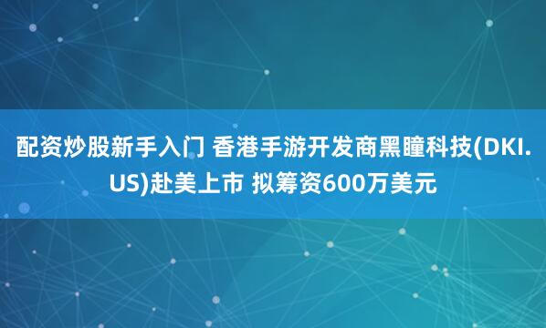 配资炒股新手入门 香港手游开发商黑瞳科技(DKI.US)赴美上市 拟筹资600万美元