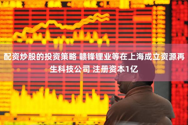 配资炒股的投资策略 赣锋锂业等在上海成立资源再生科技公司 注册资本1亿