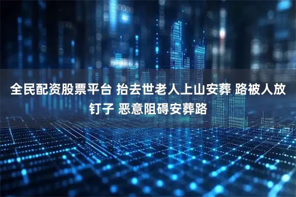 全民配资股票平台 抬去世老人上山安葬 路被人放钉子 恶意阻碍安葬路