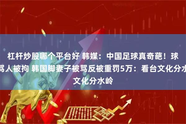 杠杆炒股哪个平台好 韩媒：中国足球真奇葩！球迷骂人被拘 韩国脚妻子被骂反被重罚5万：看台文化分水岭