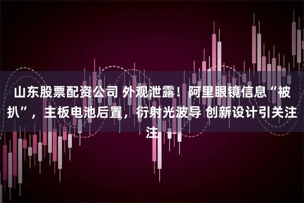 山东股票配资公司 外观泄露！阿里眼镜信息“被扒”，主板电池后置，衍射光波导 创新设计引关注