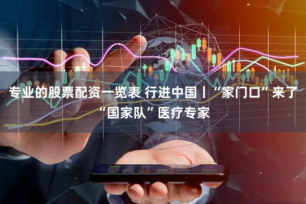 专业的股票配资一览表 行进中国丨“家门口”来了“国家队”医疗专家