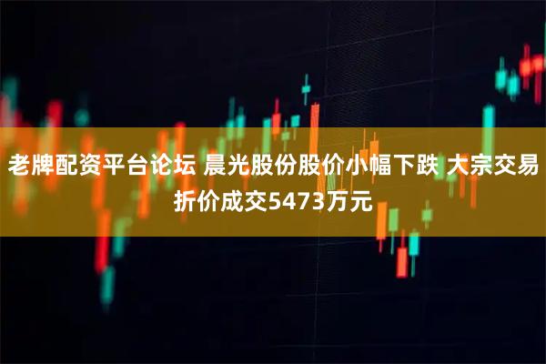 老牌配资平台论坛 晨光股份股价小幅下跌 大宗交易折价成交5473万元