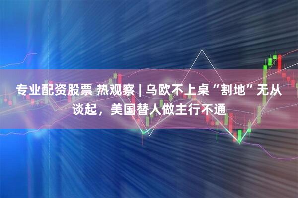 专业配资股票 热观察 | 乌欧不上桌“割地”无从谈起，美国替人做主行不通