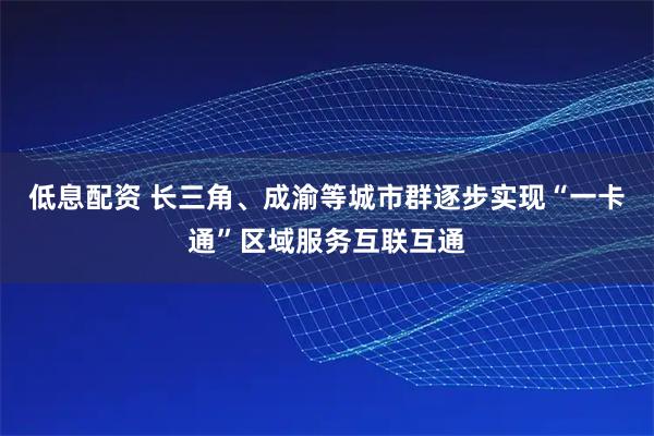 低息配资 长三角、成渝等城市群逐步实现“一卡通”区域服务互联互通