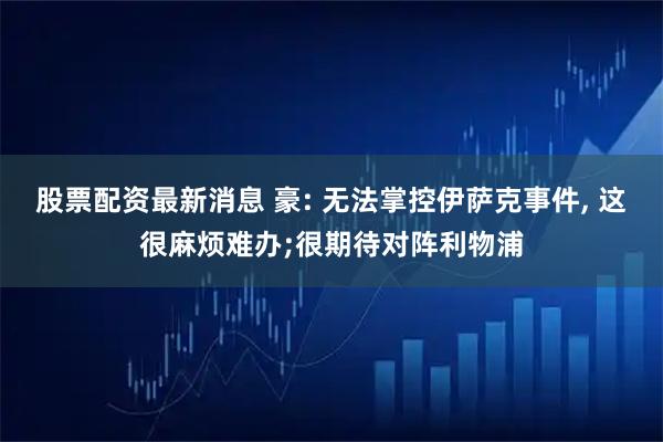 股票配资最新消息 豪: 无法掌控伊萨克事件, 这很麻烦难办;很期待对阵利物浦
