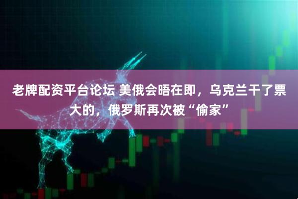 老牌配资平台论坛 美俄会晤在即，乌克兰干了票大的，俄罗斯再次被“偷家”