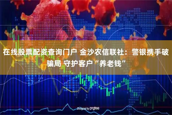 在线股票配资查询门户 金沙农信联社：警银携手破骗局 守护客户“养老钱”