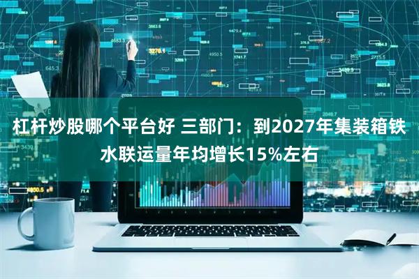 杠杆炒股哪个平台好 三部门：到2027年集装箱铁水联运量年均增长15%左右