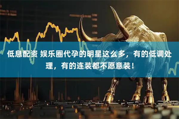 低息配资 娱乐圈代孕的明星这么多，有的低调处理，有的连装都不愿意装！