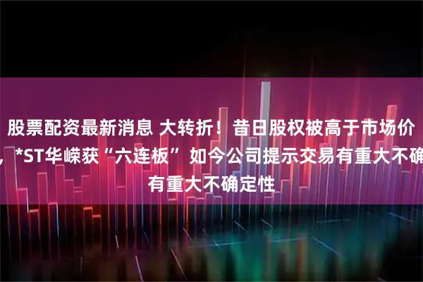 股票配资最新消息 大转折!昔日股权被高于市场价收购,*ST华嵘获“六连板” 如今公司提示交易有重大不确定性