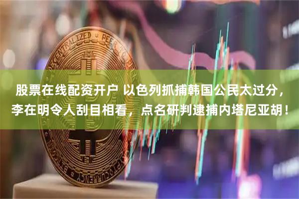 股票在线配资开户 以色列抓捕韩国公民太过分，李在明令人刮目相看，点名研判逮捕内塔尼亚胡！