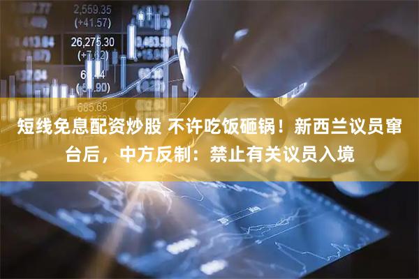 短线免息配资炒股 不许吃饭砸锅！新西兰议员窜台后，中方反制：禁止有关议员入境