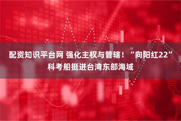 配资知识平台网 强化主权与管辖！“向阳红22”科考船挺进台湾东部海域
