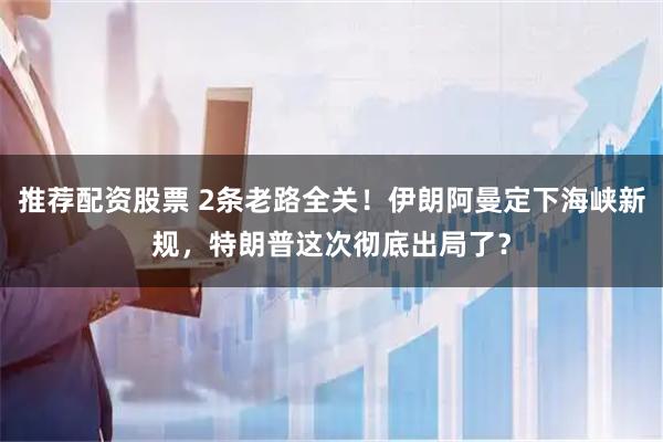 推荐配资股票 2条老路全关！伊朗阿曼定下海峡新规，特朗普这次彻底出局了？