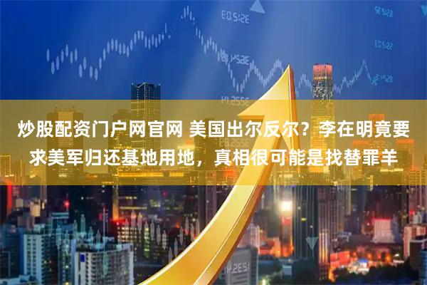 炒股配资门户网官网 美国出尔反尔？李在明竟要求美军归还基地用地，真相很可能是找替罪羊