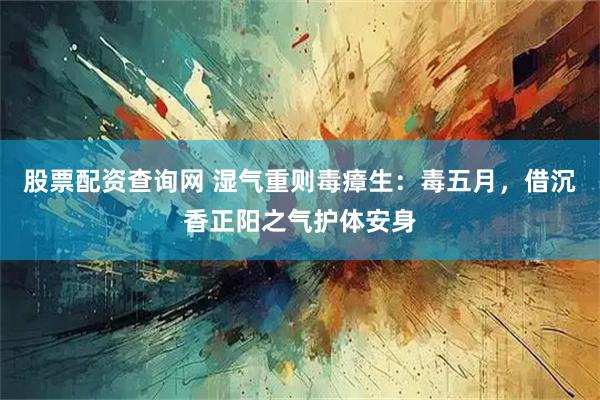 股票配资查询网 湿气重则毒瘴生：毒五月，借沉香正阳之气护体安身
