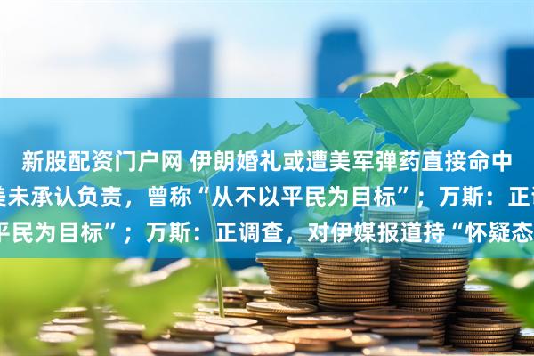 新股配资门户网 伊朗婚礼或遭美军弹药直接命中，已致5死近70伤；美未承认负责，曾称“从不以平民为目标”；万斯：正调查，对伊媒报道持“怀疑态度”